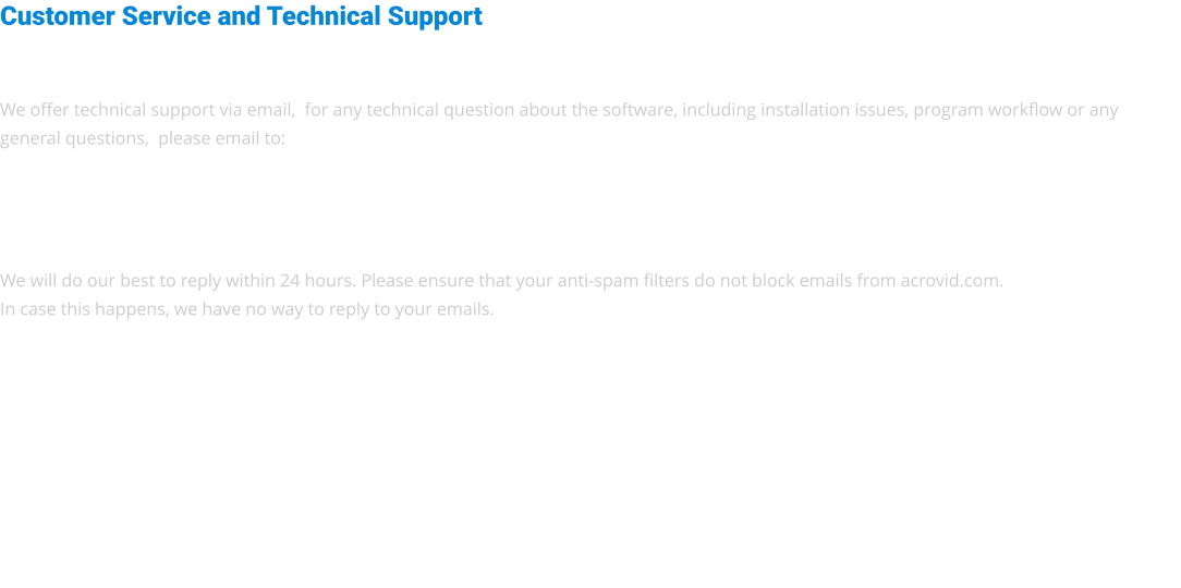 Customer Service and Technical Support   We offer technical support via email,  for any technical question about the software, including installation issues, program workflow or any general questions,  please email to:     We will do our best to reply within 24 hours. Please ensure that your anti-spam filters do not block emails from acrovid.com. In case this happens, we have no way to reply to your emails.